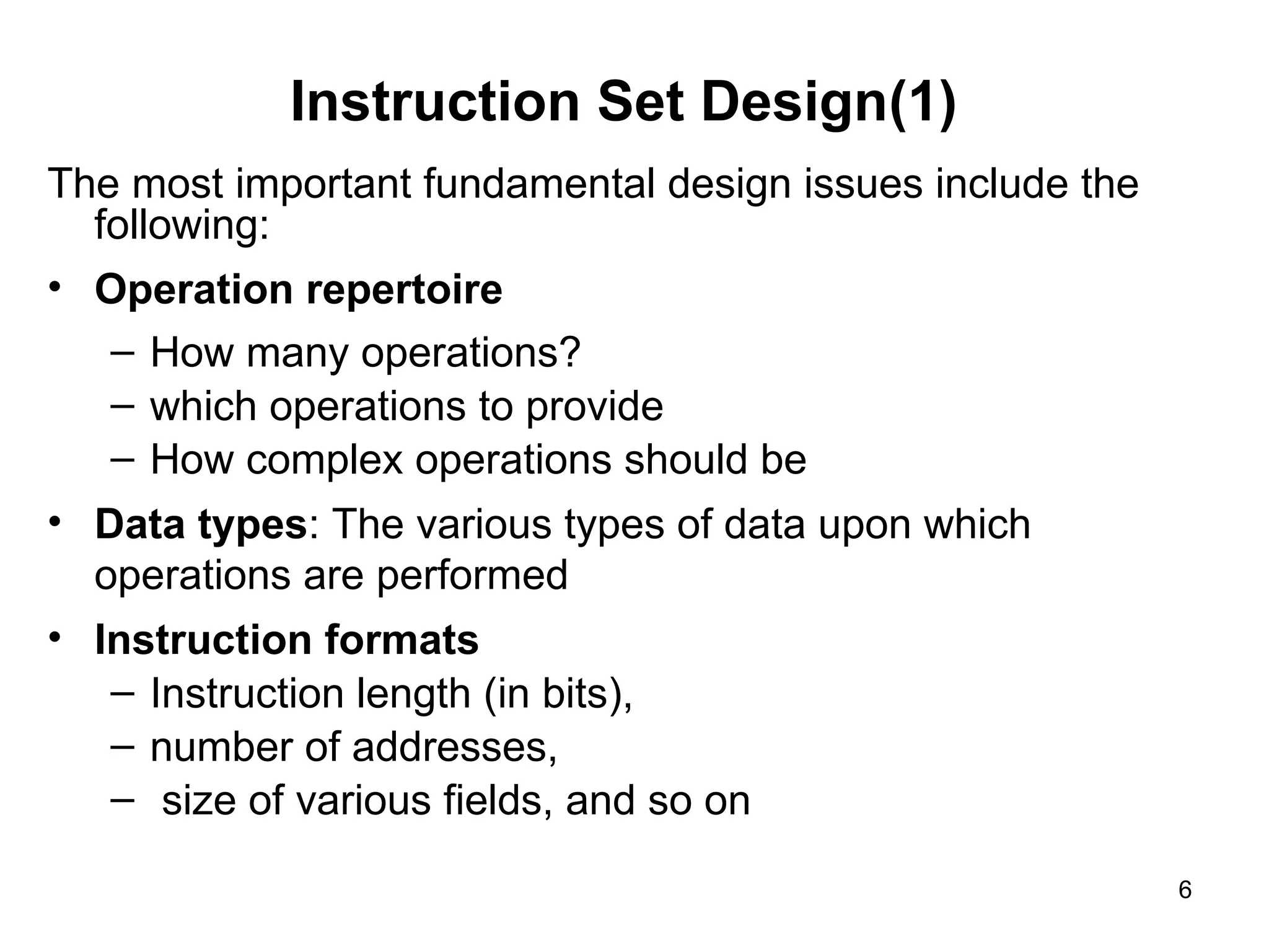 Instruction Set Design(1)
The most important fundamental design issues include the
following:
• Operation repertoire
– How many operations?
– which operations to provide
– How complex operations should be
• Data types: The various types of data upon which
operations are performed
• Instruction formats
– Instruction length (in bits),
– number of addresses,
– size of various fields, and so on
6
 