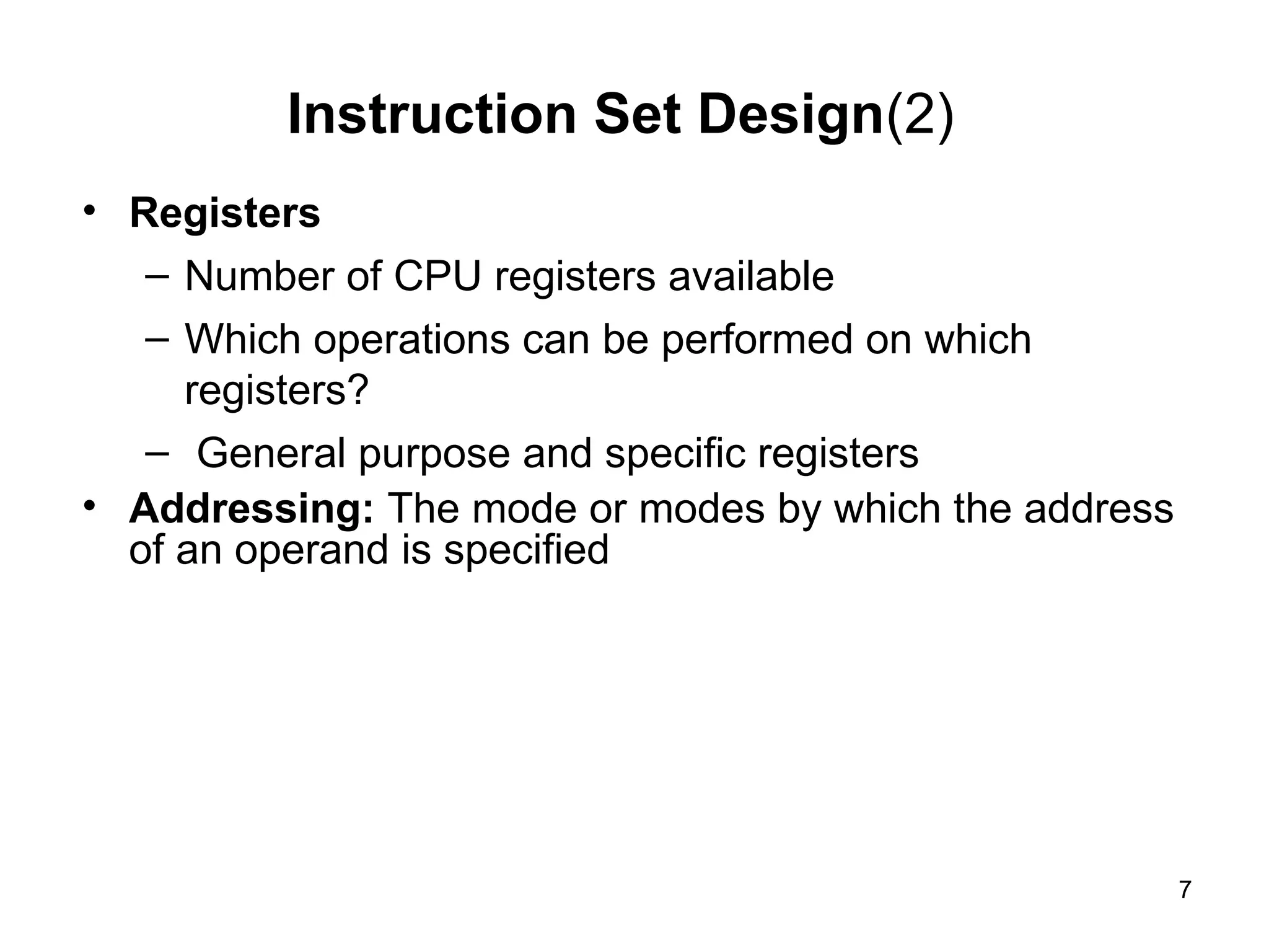 Instruction Set Design(2)
• Registers
– Number of CPU registers available
– Which operations can be performed on which
registers?
– General purpose and specific registers
• Addressing: The mode or modes by which the address
of an operand is specified
7
 