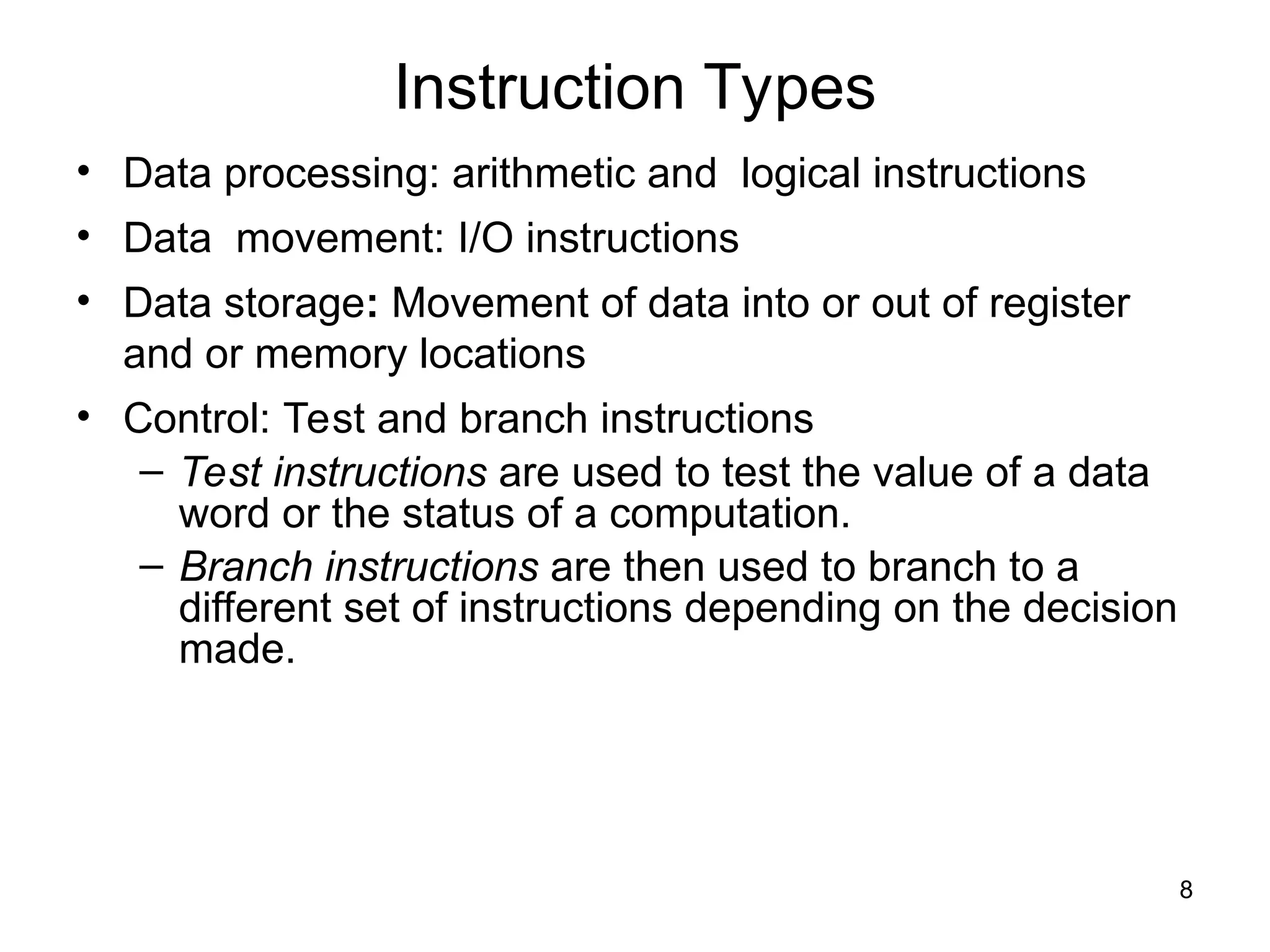 Instruction Types
• Data processing: arithmetic and logical instructions
• Data movement: I/O instructions
• Data storage: Movement of data into or out of register
and or memory locations
• Control: Test and branch instructions
– Test instructions are used to test the value of a data
word or the status of a computation.
– Branch instructions are then used to branch to a
different set of instructions depending on the decision
made.
8
 
