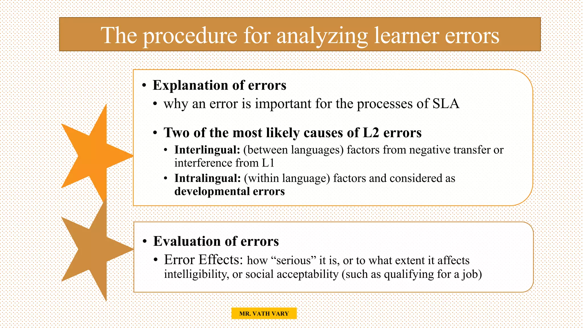 The procedure for analyzing learner errors
• Explanation of errors
• why an error is important for the processes of SLA
• Two of the most likely causes of L2 errors
• Interlingual: (between languages) factors from negative transfer or
interference from L1
• Intralingual: (within language) factors and considered as
developmental errors
• Evaluation of errors
• Error Effects: how “serious” it is, or to what extent it affects
intelligibility, or social acceptability (such as qualifying for a job)
16
MR. VATH VARY
 