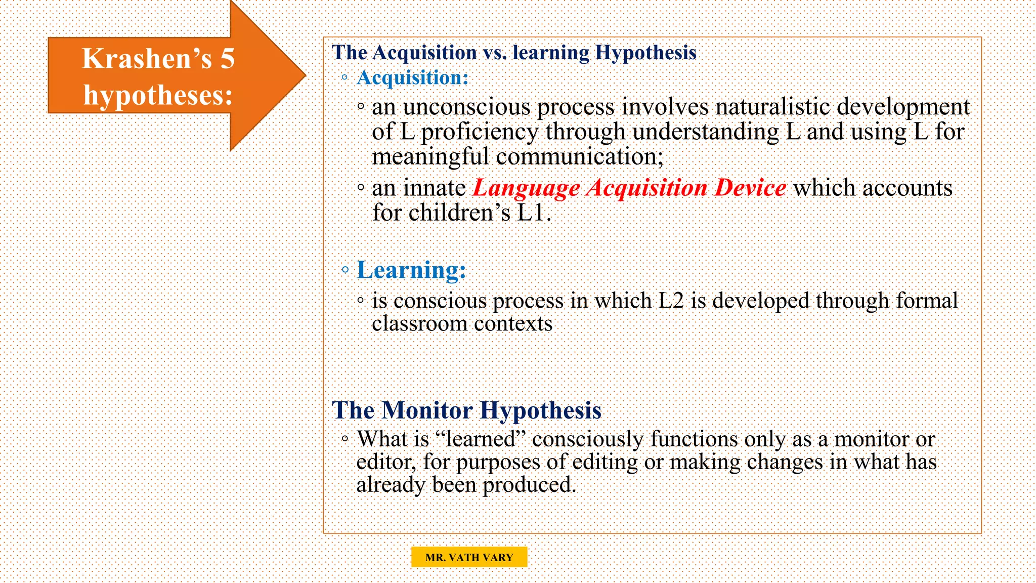 24
MR. VATH VARY
The Acquisition vs. learning Hypothesis
◦ Acquisition:
◦ an unconscious process involves naturalistic development
of L proficiency through understanding L and using L for
meaningful communication;
◦ an innate Language Acquisition Device which accounts
for children’s L1.
◦ Learning:
◦ is conscious process in which L2 is developed through formal
classroom contexts
The Monitor Hypothesis
◦ What is “learned” consciously functions only as a monitor or
editor, for purposes of editing or making changes in what has
already been produced.
Krashen’s 5
hypotheses:
 
