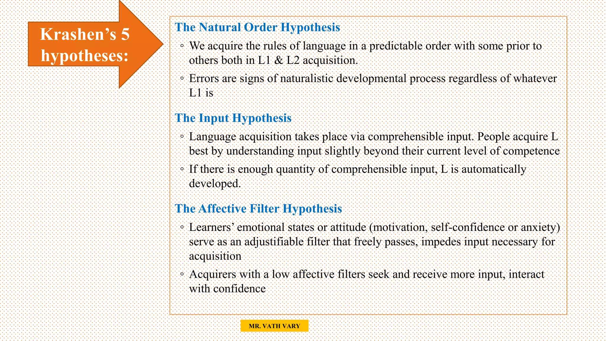 25
MR. VATH VARY
Krashen’s 5
hypotheses:
The Natural Order Hypothesis
◦ We acquire the rules of language in a predictable order with some prior to
others both in L1 & L2 acquisition.
◦ Errors are signs of naturalistic developmental process regardless of whatever
L1 is
The Input Hypothesis
◦ Language acquisition takes place via comprehensible input. People acquire L
best by understanding input slightly beyond their current level of competence
◦ If there is enough quantity of comprehensible input, L is automatically
developed.
The Affective Filter Hypothesis
◦ Learners’ emotional states or attitude (motivation, self-confidence or anxiety)
serve as an adjustifiable filter that freely passes, impedes input necessary for
acquisition
◦ Acquirers with a low affective filters seek and receive more input, interact
with confidence
 
