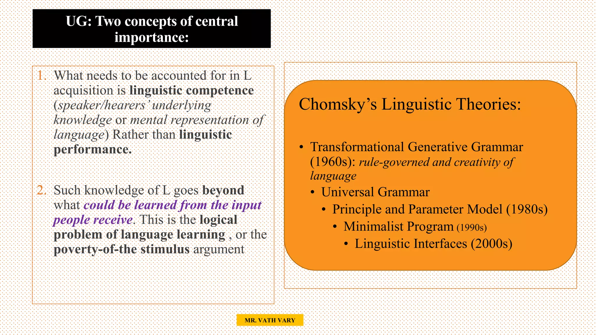 UG: Two concepts of central
importance:
28
MR. VATH VARY
Chomsky’s Linguistic Theories:
• Transformational Generative Grammar
(1960s): rule-governed and creativity of
language
• Universal Grammar
• Principle and Parameter Model (1980s)
• Minimalist Program (1990s)
• Linguistic Interfaces (2000s)
1. What needs to be accounted for in L
acquisition is linguistic competence
(speaker/hearers’underlying
knowledge or mental representation of
language) Rather than linguistic
performance.
2. Such knowledge of L goes beyond
what could be learned from the input
people receive. This is the logical
problem of language learning , or the
poverty-of-the stimulus argument
 