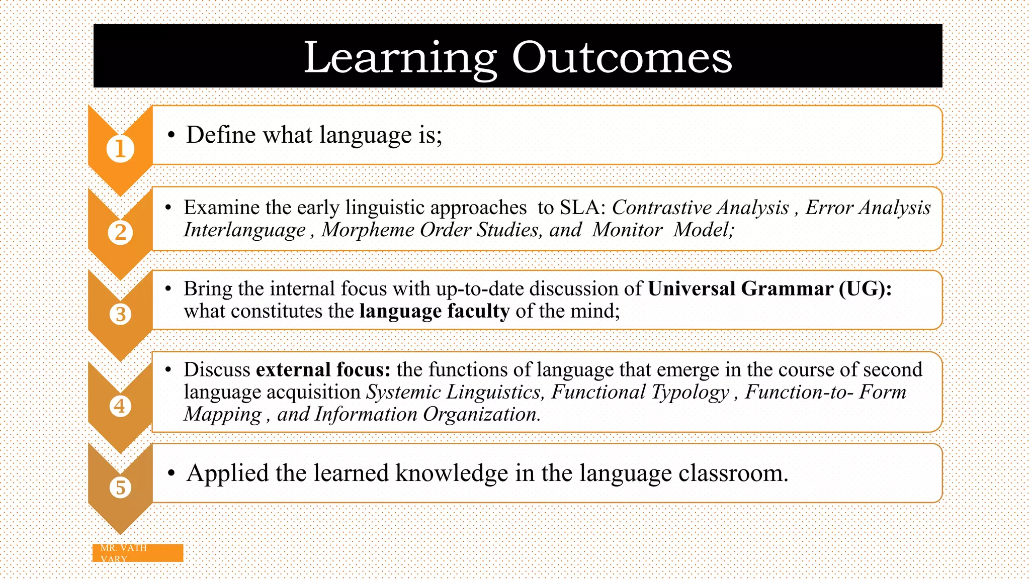 Learning Outcomes

• Define what language is;

• Examine the early linguistic approaches to SLA: Contrastive Analysis , Error Analysis
Interlanguage , Morpheme Order Studies, and Monitor Model;

• Bring the internal focus with up-to-date discussion of Universal Grammar (UG):
what constitutes the language faculty of the mind;

• Discuss external focus: the functions of language that emerge in the course of second
language acquisition Systemic Linguistics, Functional Typology , Function-to- Form
Mapping , and Information Organization.

• Applied the learned knowledge in the language classroom.
3
MR. VATH
VARY
 