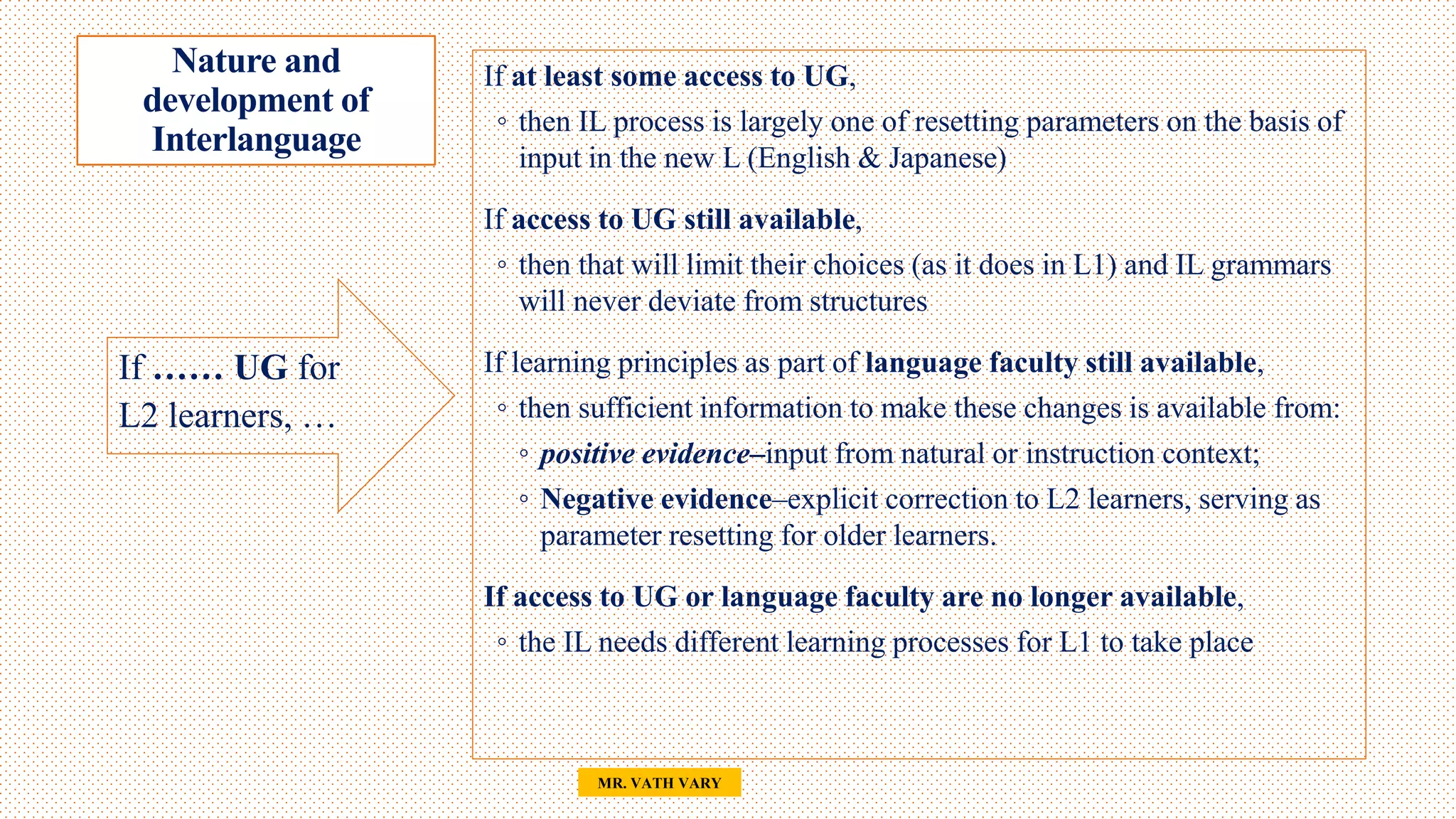 Nature and
development of
Interlanguage
34
MR. VATH VARY
If …… UG for
L2 learners, …
If at least some access to UG,
◦ then IL process is largely one of resetting parameters on the basis of
input in the new L (English & Japanese)
If access to UG still available,
◦ then that will limit their choices (as it does in L1) and IL grammars
will never deviate from structures
If learning principles as part of language faculty still available,
◦ then sufficient information to make these changes is available from:
◦ positive evidence–input from natural or instruction context;
◦ Negative evidence–explicit correction to L2 learners, serving as
parameter resetting for older learners.
If access to UG or language faculty are no longer available,
◦ the IL needs different learning processes for L1 to take place
 