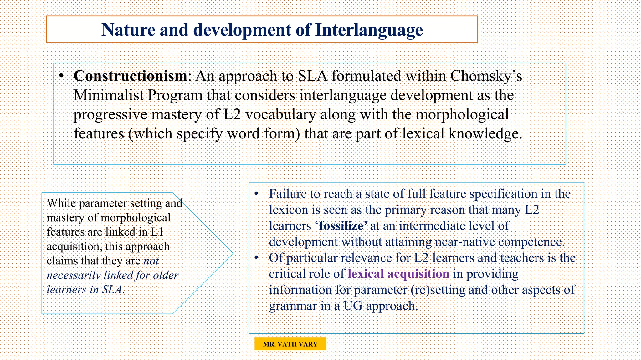 Nature and development of Interlanguage
35
MR. VATH VARY
• Constructionism: An approach to SLA formulated within Chomsky’s
Minimalist Program that considers interlanguage development as the
progressive mastery of L2 vocabulary along with the morphological
features (which specify word form) that are part of lexical knowledge.
• Failure to reach a state of full feature specification in the
lexicon is seen as the primary reason that many L2
learners ‘fossilize’ at an intermediate level of
development without attaining near-native competence.
• Of particular relevance for L2 learners and teachers is the
critical role of lexical acquisition in providing
information for parameter (re)setting and other aspects of
grammar in a UG approach.
While parameter setting and
mastery of morphological
features are linked in L1
acquisition, this approach
claims that they are not
necessarily linked for older
learners in SLA.
 