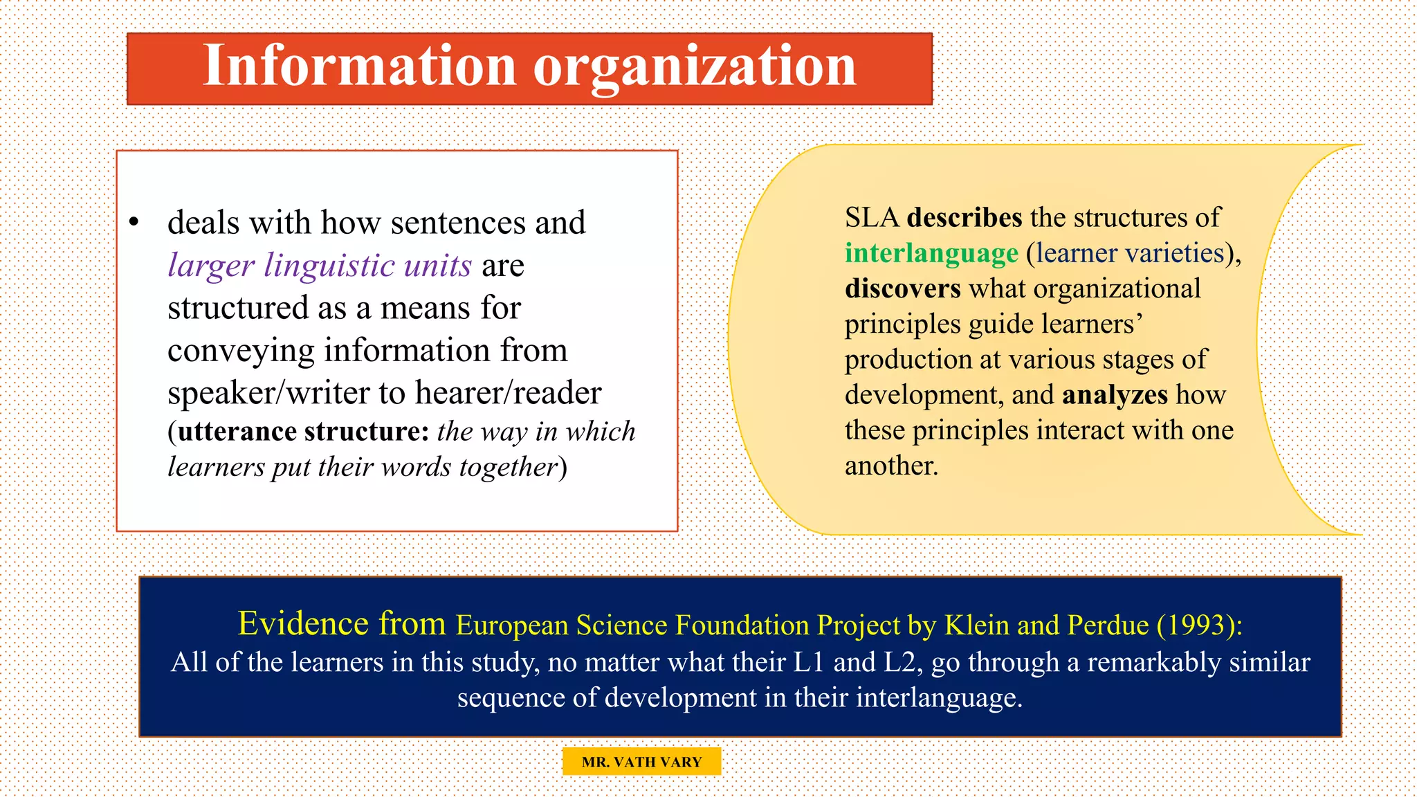 Information organization
47
• deals with how sentences and
larger linguistic units are
structured as a means for
conveying information from
speaker/writer to hearer/reader
(utterance structure: the way in which
learners put their words together)
SLA describes the structures of
interlanguage (learner varieties),
discovers what organizational
principles guide learners’
production at various stages of
development, and analyzes how
these principles interact with one
another.
Evidence from European Science Foundation Project by Klein and Perdue (1993):
All of the learners in this study, no matter what their L1 and L2, go through a remarkably similar
sequence of development in their interlanguage.
MR. VATH VARY
 