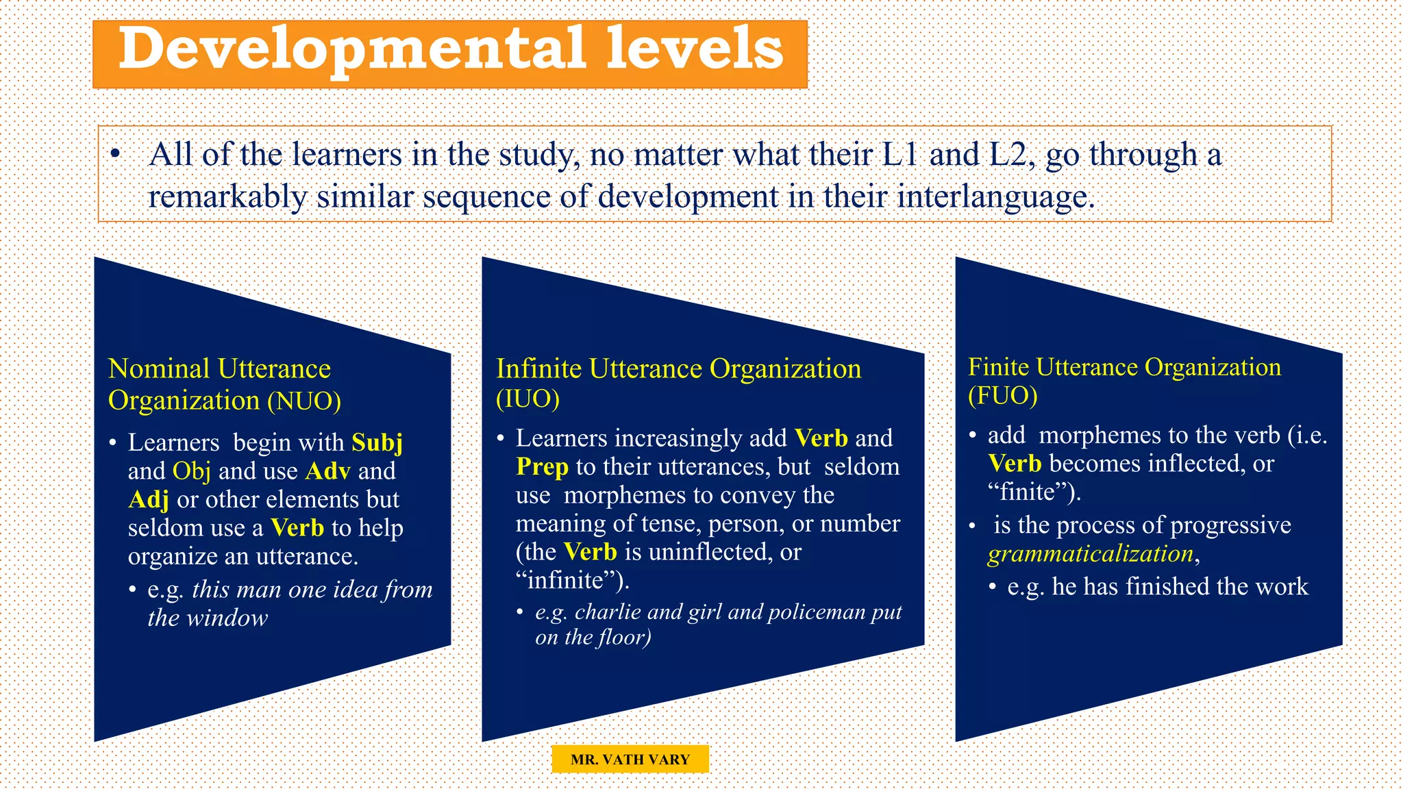 Developmental levels
Nominal Utterance
Organization (NUO)
• Learners begin with Subj
and Obj and use Adv and
Adj or other elements but
seldom use a Verb to help
organize an utterance.
• e.g. this man one idea from
the window
Infinite Utterance Organization
(IUO)
• Learners increasingly add Verb and
Prep to their utterances, but seldom
use morphemes to convey the
meaning of tense, person, or number
(the Verb is uninflected, or
“infinite”).
• e.g. charlie and girl and policeman put
on the floor)
Finite Utterance Organization
(FUO)
• add morphemes to the verb (i.e.
Verb becomes inflected, or
“finite”).
• is the process of progressive
grammaticalization,
• e.g. he has finished the work
48
MR. VATH VARY
• All of the learners in the study, no matter what their L1 and L2, go through a
remarkably similar sequence of development in their interlanguage.
 