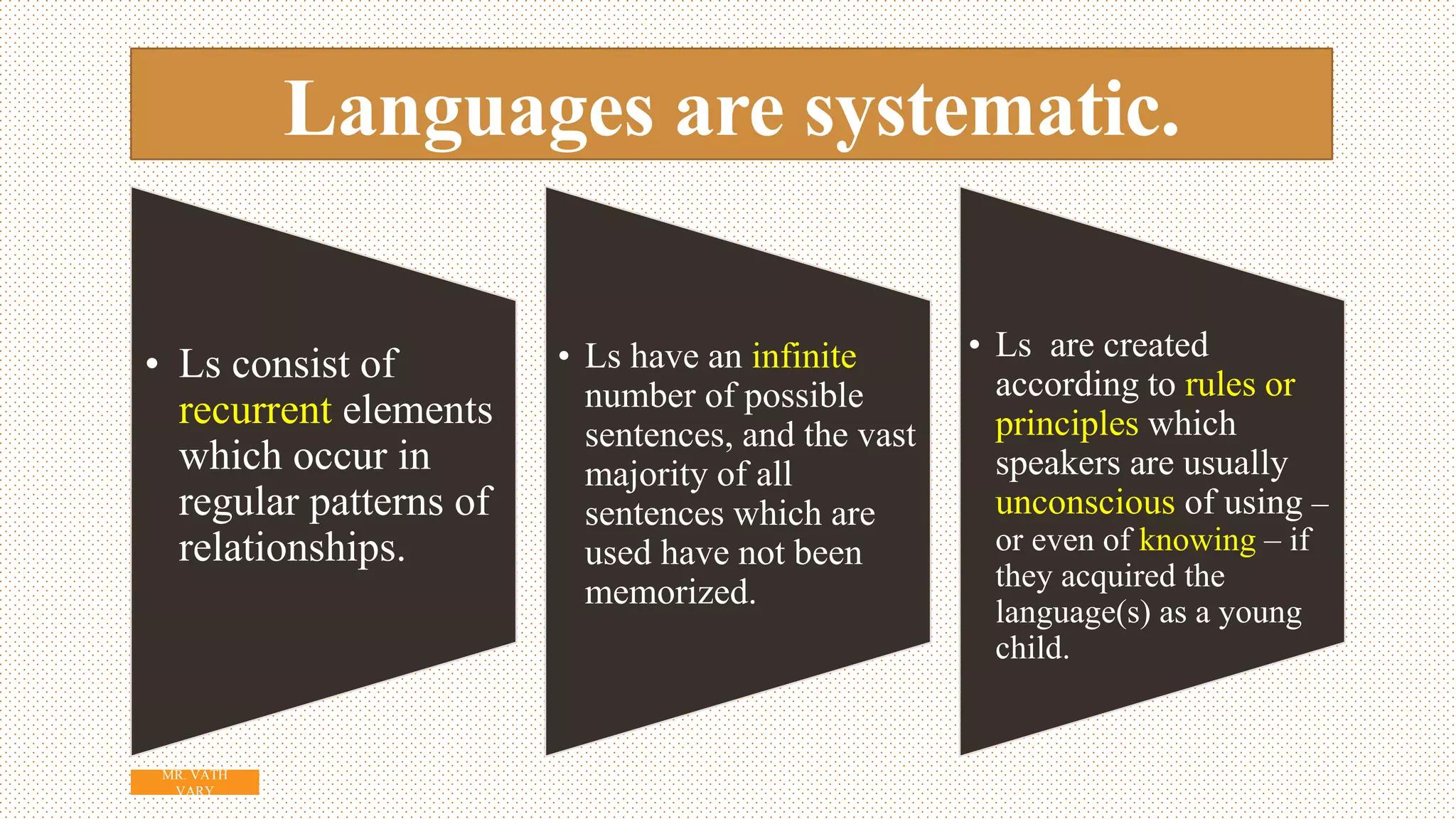 Languages are systematic.
• Ls consist of
recurrent elements
which occur in
regular patterns of
relationships.
• Ls have an infinite
number of possible
sentences, and the vast
majority of all
sentences which are
used have not been
memorized.
• Ls are created
according to rules or
principles which
speakers are usually
unconscious of using –
or even of knowing – if
they acquired the
language(s) as a young
child.
5
MR. VATH
VARY
 