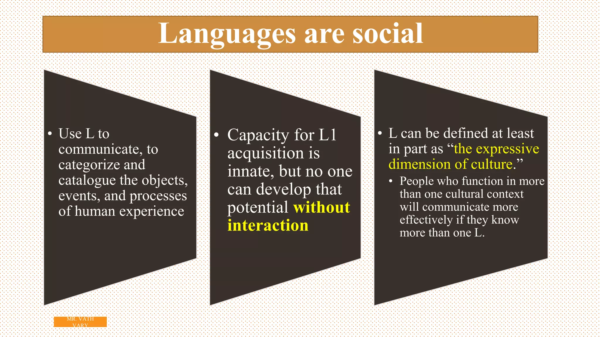 Languages are social
• Use L to
communicate, to
categorize and
catalogue the objects,
events, and processes
of human experience
• Capacity for L1
acquisition is
innate, but no one
can develop that
potential without
interaction
• L can be defined at least
in part as “the expressive
dimension of culture.”
• People who function in more
than one cultural context
will communicate more
effectively if they know
more than one L.
7
MR. VATH
VARY
 