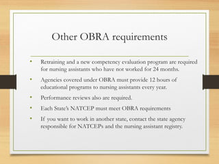 Other OBRA requirements
• Retraining and a new competency evaluation program are required
for nursing assistants who have not worked for 24 months.
• Agencies covered under OBRA must provide 12 hours of
educational programs to nursing assistants every year.
• Performance reviews also are required.
• Each State’s NATCEP must meet OBRA requirements
• If you want to work in another state, contact the state agency
responsible for NATCEPs and the nursing assistant registry.
 