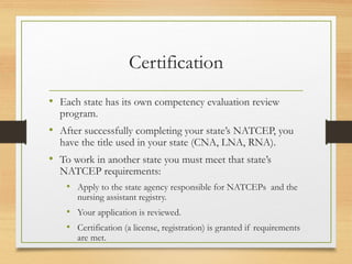 Certification
• Each state has its own competency evaluation review
program.
• After successfully completing your state’s NATCEP, you
have the title used in your state (CNA, LNA, RNA).
• To work in another state you must meet that state’s
NATCEP requirements:
• Apply to the state agency responsible for NATCEPs and the
nursing assistant registry.
• Your application is reviewed.
• Certification (a license, registration) is granted if requirements
are met.
 