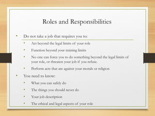 Roles and Responsibilities
• Do not take a job that requires you to:
• Act beyond the legal limits of your role
• Function beyond your training limits
• No one can force you to do something beyond the legal limits of
your role, or threaten your job if you refuse.
• Perform acts that are against your morals or religion
• You need to know:
• What you can safely do
• The things you should never do
• Your job description
• The ethical and legal aspects of your role
 