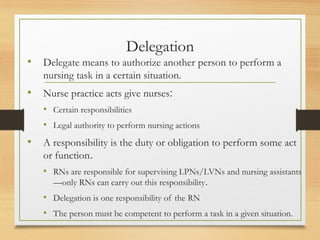 Delegation
• Delegate means to authorize another person to perform a
nursing task in a certain situation.
• Nurse practice acts give nurses:
• Certain responsibilities
• Legal authority to perform nursing actions
• A responsibility is the duty or obligation to perform some act
or function.
• RNs are responsible for supervising LPNs/LVNs and nursing assistants
—only RNs can carry out this responsibility.
• Delegation is one responsibility of the RN
• The person must be competent to perform a task in a given situation.
 