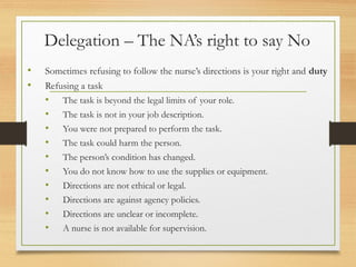 Delegation – The NA’s right to say No
• Sometimes refusing to follow the nurse’s directions is your right and duty
• Refusing a task
• The task is beyond the legal limits of your role.
• The task is not in your job description.
• You were not prepared to perform the task.
• The task could harm the person.
• The person’s condition has changed.
• You do not know how to use the supplies or equipment.
• Directions are not ethical or legal.
• Directions are against agency policies.
• Directions are unclear or incomplete.
• A nurse is not available for supervision.
 