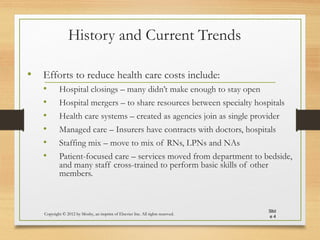 History and Current Trends
• Efforts to reduce health care costs include:
• Hospital closings – many didn’t make enough to stay open
• Hospital mergers – to share resources between specialty hospitals
• Health care systems – created as agencies join as single provider
• Managed care – Insurers have contracts with doctors, hospitals
• Staffing mix – move to mix of RNs, LPNs and NAs
• Patient-focused care – services moved from department to bedside,
and many staff cross-trained to perform basic skills of other
members.
Copyright © 2012 by Mosby, an imprint of Elsevier Inc. All rights reserved.
Slid
e 4
 