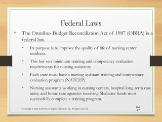 Federal Laws
• The Omnibus Budget Reconciliation Act of 1987 (OBRA) is a
federal law.
• Its purpose is to improve the quality of life of nursing center
residents.
• This law sets minimum training and competency evaluation
requirements for nursing assistants.
• Each state must have a nursing assistant training and competency
evaluation program (NATCEP).
• Nursing assistants working in nursing centers, hospital long-term care
units, and home care agencies receiving Medicare funds must
successfully complete a training program.
Copyright © 2012 by Mosby, an imprint of Elsevier Inc. All rights reserved.
Slid
e 7
 