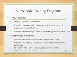 Nurse Aide Training Programs
• OBRA requires:
• at least 75 hours of instruction.
• Includes classroom, skills laboratory & at least 16 hours of
supervised practical training
• Provides the knowledge and skills needed to give basic nursing care
• Competency evaluation
• Includes a multiple choice written test and a skills test
• OBRA allows at least 3 attempts to successfully complete the
evaluation.
• If employed by an LTC, employer pays evaluation fee.
Copyright © 2012 by Mosby, an imprint of Elsevier Inc. All rights reserved.
Slid
e 8
 