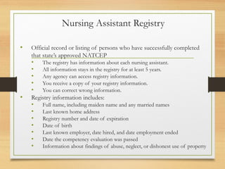 Nursing Assistant Registry
• Official record or listing of persons who have successfully completed
that state’s approved NATCEP
• The registry has information about each nursing assistant.
• All information stays in the registry for at least 5 years.
• Any agency can access registry information.
• You receive a copy of your registry information.
• You can correct wrong information.
• Registry information includes:
• Full name, including maiden name and any married names
• Last known home address
• Registry number and date of expiration
• Date of birth
• Last known employer, date hired, and date employment ended
• Date the competency evaluation was passed
• Information about findings of abuse, neglect, or dishonest use of property
 