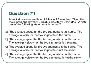 Question #1 A truck drives due south for 1.2 km in 1.5 minutes.  Then, the truck turns and drives 1.2 km due west for 1.5 minutes.  Which one of the following statements is correct? a)  The average speed for the two segments is the same.  The average velocity for the two segments is the same. b)  The average speed for the two segments is not the same.  The average velocity for the two segments is the same. c)  The average speed for the two segments is the same.  The average velocity for the two segments is not the same. d)  The average speed for the two segments is not the same.  The average velocity for the two segments is not the same. 