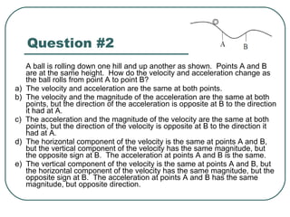 Question #2 A ball is rolling down one hill and up another as shown.  Points A and B are at the same height.  How do the velocity and acceleration change as the ball rolls from point A to point B? a)  The velocity and acceleration are the same at both points. b)  The velocity and the magnitude of the acceleration are the same at both points, but the direction of the acceleration is opposite at B to the direction it had at A. c)  The acceleration and the magnitude of the velocity are the same at both points, but the direction of the velocity is opposite at B to the direction it had at A. d)  The horizontal component of the velocity is the same at points A and B, but the vertical component of the velocity has the same magnitude, but the opposite sign at B.  The acceleration at points A and B is the same. e)  The vertical component of the velocity is the same at points A and B, but the horizontal component of the velocity has the same magnitude, but the opposite sign at B.  The acceleration at points A and B has the same magnitude, but opposite direction. 