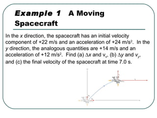 Example 1   A Moving Spacecraft In the  x  direction, the spacecraft has an initial velocity component of +22 m/s and an acceleration of +24 m/s 2 .  In the  y  direction, the analogous quantities are +14 m/s and an acceleration of +12 m/s 2 .  Find (a)   x  and v x , (b)   y  and  v y , and (c) the final velocity of the spacecraft at time 7.0 s. 