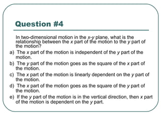Question #4 In two-dimensional motion in the  x-y  plane, what is the relationship between the  x  part of the motion to the  y  part of the motion? a)  The  x  part of the motion is independent of the  y  part of the motion. b)  The  y  part of the motion goes as the square of the  x  part of the motion. c)  The  x  part of the motion is linearly dependent on the  y  part of the motion. d)  The  x  part of the motion goes as the square of the  y  part of the motion. e)  If the  y  part of the motion is in the vertical direction, then  x  part of the motion is dependent on the  y  part. 
