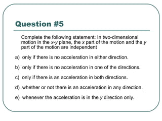 Question #5 Complete the following statement: In two-dimensional motion in the  x - y  plane, the  x  part of the motion and the  y  part of the motion are independent a)  only if there is no acceleration in either direction. b)  only if there is no acceleration in one of the directions. c)  only if there is an acceleration in both directions. d)  whether or not there is an acceleration in any direction. e)  whenever the acceleration is in the  y  direction only. 
