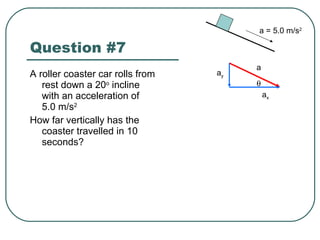 Question #7 A roller coaster car rolls from rest down a 20 o  incline with an acceleration of 5.0 m/s 2 How far vertically has the coaster travelled in 10 seconds? a = 5.0 m/s 2 a a x a y  