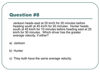 Question #8 Jackson heads east at 25 km/h for 20 minutes before heading south at 45 km/h for 20 minutes.  Hunter heads south at 45 km/h for 10 minutes before heading east at 25 km/h for 30 minutes.  Which driver has the greater average velocity, if either? a)  Jackson b)  Hunter c)  They both have the same average velocity. 
