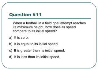 Question #11 When a football in a field goal attempt reaches its maximum height, how does its speed compare to its initial speed? a)  It is zero. b)  It is equal to its initial speed. c)  It is greater than its initial speed. d)  It is less than its initial speed. 