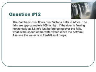 Question #12 The Zambezi River flows over Victoria Falls in Africa. The falls are approximately 108 m high. If the river is flowing horizontally at 3.6 m/s just before going over the falls, what is the speed of the water when it hits the bottom? Assume the water is in freefall as it drops. 