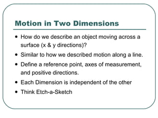 Motion in Two Dimensions How do we describe an object moving across a surface (x & y directions)? Similar to how we described motion along a line. Define a reference point, axes of measurement, and positive directions. Each Dimension is independent of the other Think Etch-a-Sketch 