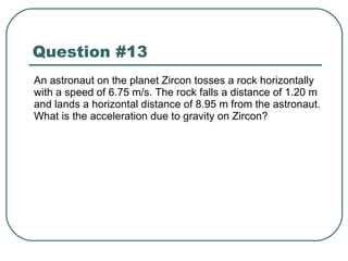 Question #13 An astronaut on the planet Zircon tosses a rock horizontally with a speed of 6.75 m/s. The rock falls a distance of 1.20 m and lands a horizontal distance of 8.95 m from the astronaut. What is the acceleration due to gravity on Zircon? 