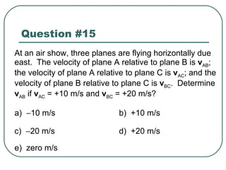 Question #15 At an air show, three planes are flying horizontally due east.  The velocity of plane A relative to plane B is  v AB ; the velocity of plane A relative to plane C is  v AC ; and the velocity of plane B relative to plane C is  v BC .  Determine  v AB  if  v AC  = +10 m/s and  v BC  = +20 m/s? a)   10 m/s b)  +10 m/s c)   20 m/s d)  +20 m/s e)  zero m/s 