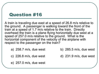 Question #16 A train is traveling due east at a speed of 26.8 m/s relative to the ground.  A passenger is walking toward the front of the train at a speed of 1.7 m/s relative to the train.  Directly overhead the train is a plane flying horizontally due west at a speed of 257.0 m/s relative to the ground.  What is the horizontal component of the velocity of the airplane with respect to the passenger on the train? a)  258.7 m/s, due west b)  285.5 m/s, due west c)  226.8 m/s, due west d)  231.9 m/s, due west e)  257.0 m/s, due west 