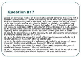 Question #17 Sailors are throwing a football on the deck of an aircraft carrier as it is sailing with a constant velocity due east.  Sailor A is standing on the west side of the flight deck while sailor B is standing on the east side.  Sailors on the deck of another aircraft carrier that is stationary are watching the football as it is being tossed back and forth as the first carrier passes.  Assume that sailors A and B throw the football with the same initial speed at the same launch angle with respect to the horizontal, do the sailors on the stationary carrier see the football follow the same parabolic trajectory as the ball goes east to west as it does when it goes west to east? a)  Yes, to the stationary sailors, the trajectory the ball follows is the same whether it is traveling west to east or east to west. b)  No, to the stationary sailors, the length of the trajectory appears shorter as it travels west to east than when it travels east to west. c)  No, to the stationary sailors, the ball appears to be in the air for a much longer time when it is traveling west to east than when it travels east to west. d)  No, to the stationary sailors, the length of the trajectory appears longer as it travels west to east than when it travels east to west. e)  No, to the stationary sailors, the ball appears to be in the air for a much shorter time when it is traveling west to east than when it travels east to west. 