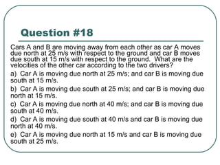 Question #18 Cars A and B are moving away from each other as car A moves due north at 25 m/s with respect to the ground and car B moves due south at 15 m/s with respect to the ground.  What are the velocities of the other car according to the two drivers? a)  Car A is moving due north at 25 m/s; and car B is moving due south at 15 m/s. b)  Car A is moving due south at 25 m/s; and car B is moving due north at 15 m/s. c)  Car A is moving due north at 40 m/s; and car B is moving due south at 40 m/s. d)  Car A is moving due south at 40 m/s and car B is moving due north at 40 m/s. e)  Car A is moving due north at 15 m/s and car B is moving due south at 25 m/s. 