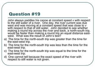 Question #19 John always paddles his canoe at constant speed  v  with respect to the still water of a river.  One day, the river current was due west and was moving at a constant speed that was close to  v  with respect to that of still water.  John decided to see whether making a round trip across the river and back, a north-south trip, would be faster than making a round trip an equal distance east-west.  What was the result of John’s test? a)  The time for the north-south trip was greater than the time for the east-west trip. b)  The time for the north-south trip was less than the time for the east-west trip. c)  The time for the north-south trip was equal to the time for the east-west trip. d)  One cannot tell because the exact speed of the river with respect to still water is not given. 