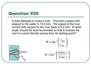 Question #20 A boat attempts to cross a river.  The boat’s speed with respect to the water is 12.0 m/s.  The speed of the river current with respect to the river bank is 6.0 m/s.  At what angle should the boat be directed so that it crosses the river to a point directly across from its starting point? 6.0m/s 12.0m/s  