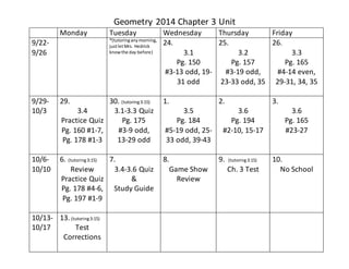 Geometry 2014 Chapter 3 Unit 
Monday Tuesday Wednesday Thursday Friday 
9/22- 
9/26 
*(tutoring any morning, 
just let Mrs. Hedrick 
know the day before) 
24. 
3.1 
Pg. 150 
#3-13 odd, 19- 
31 odd 
25. 
3.2 
Pg. 157 
#3-19 odd, 
23-33 odd, 35 
26. 
3.3 
Pg. 165 
#4-14 even, 
29-31, 34, 35 
9/29- 
10/3 
29. 
3.4 
Practice Quiz 
Pg. 160 #1-7, 
Pg. 178 #1-3 
30. (tutoring 3:15) 
3.1-3.3 Quiz 
Pg. 175 
#3-9 odd, 
13-29 odd 
1. 
3.5 
Pg. 184 
#5-19 odd, 25- 
33 odd, 39-43 
2. 
3.6 
Pg. 194 
#2-10, 15-17 
3. 
3.6 
Pg. 165 
#23-27 
10/6- 
10/10 
6. (tutoring 3:15) 
Review 
Practice Quiz 
Pg. 178 #4-6, 
Pg. 197 #1-9 
7. 
3.4-3.6 Quiz 
& 
Study Guide 
8. 
Game Show 
Review 
9. (tutoring 3:15) 
Ch. 3 Test 
10. 
No School 
10/13- 
10/17 
13. (tutoring 3:15) 
Test 
Corrections 
