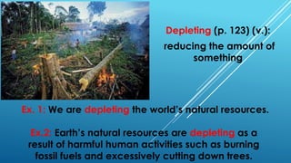 Depleting (p. 123) (v.):
reducing the amount of
something
Ex. 1: We are depleting the world’s natural resources.
Ex.2: Earth’s natural resources are depleting as a
result of harmful human activities such as burning
fossil fuels and excessively cutting down trees.
 