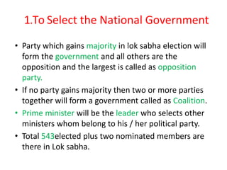 1.To Select the National Government
• Party which gains majority in lok sabha election will
form the government and all others are the
opposition and the largest is called as opposition
party.
• If no party gains majority then two or more parties
together will form a government called as Coalition.
• Prime minister will be the leader who selects other
ministers whom belong to his / her political party.
• Total 543elected plus two nominated members are
there in Lok sabha.
 