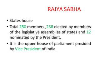 RAJYA SABHA
• States house
• Total 250 members ,238 elected by members
of the legislative assemblies of states and 12
nominated by the President.
• It is the upper house of parliament presided
by Vice President of India.
 