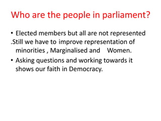 Who are the people in parliament?
• Elected members but all are not represented
.Still we have to improve representation of
minorities , Marginalised and Women.
• Asking questions and working towards it
shows our faith in Democracy.
 