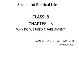 Social and Political Life-III
CLASS: 8
CHAPTER - 3
WHY DO WE NEED A PARLIAMENT
NAME OF TEACHER - AJITHA P TGT SS
JNV PALAKKAD
 