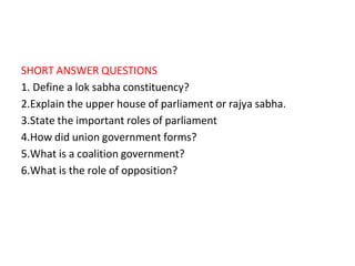 SHORT ANSWER QUESTIONS
1. Define a lok sabha constituency?
2.Explain the upper house of parliament or rajya sabha.
3.State the important roles of parliament
4.How did union government forms?
5.What is a coalition government?
6.What is the role of opposition?
 