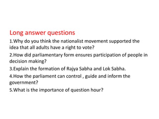 Long answer questions
1.Why do you think the nationalist movement supported the
idea that all adults have a right to vote?
2.How did parliamentary form ensures participation of people in
decision making?
3.Explain the formation of Rajya Sabha and Lok Sabha.
4.How the parliament can control , guide and inform the
government?
5.What is the importance of question hour?
 