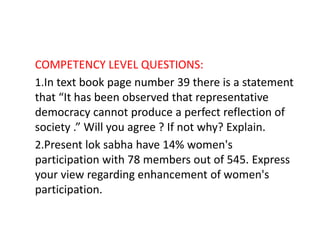 COMPETENCY LEVEL QUESTIONS:
1.In text book page number 39 there is a statement
that “It has been observed that representative
democracy cannot produce a perfect reflection of
society .” Will you agree ? If not why? Explain.
2.Present lok sabha have 14% women's
participation with 78 members out of 545. Express
your view regarding enhancement of women's
participation.
 