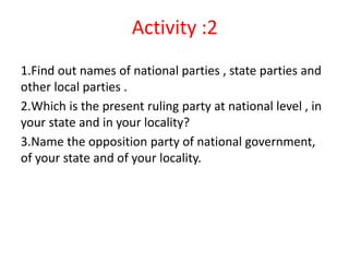 Activity :2
1.Find out names of national parties , state parties and
other local parties .
2.Which is the present ruling party at national level , in
your state and in your locality?
3.Name the opposition party of national government,
of your state and of your locality.
 